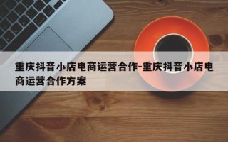 重庆抖音小店电商运营合作-重庆抖音小店电商运营合作方案