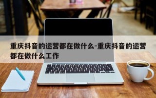 重庆抖音的运营都在做什么-重庆抖音的运营都在做什么工作