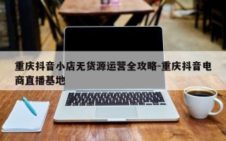 重庆抖音小店无货源运营全攻略-重庆抖音电商直播基地