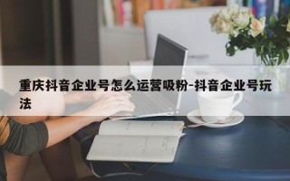 重庆抖音企业号怎么运营吸粉-抖音企业号玩法