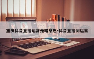 重庆抖音直播运营是啥意思-抖音直播间运营