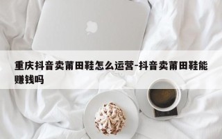 重庆抖音卖莆田鞋怎么运营-抖音卖莆田鞋能赚钱吗