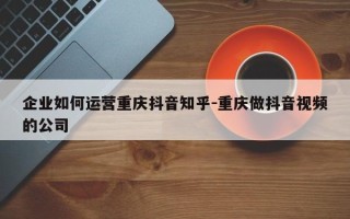 企业如何运营重庆抖音知乎-重庆做抖音视频的公司