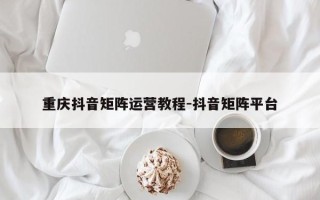 重庆抖音矩阵运营教程-抖音矩阵平台