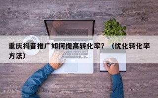 重庆抖音推广如何提高转化率？（优化转化率方法）