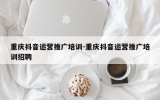 重庆抖音运营推广培训-重庆抖音运营推广培训招聘