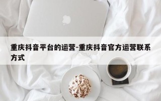 重庆抖音平台的运营-重庆抖音官方运营联系方式