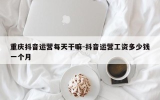 重庆抖音运营每天干嘛-抖音运营工资多少钱一个月