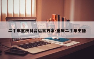 二手车重庆抖音运营方案-重庆二手车主播