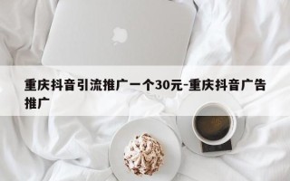 重庆抖音引流推广一个30元-重庆抖音广告推广