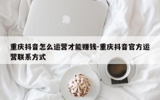 重庆抖音怎么运营才能赚钱-重庆抖音官方运营联系方式