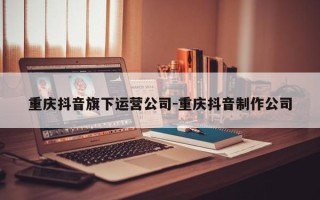 重庆抖音旗下运营公司-重庆抖音制作公司