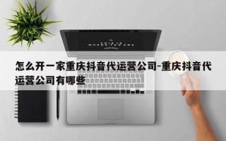 怎么开一家重庆抖音代运营公司-重庆抖音代运营公司有哪些