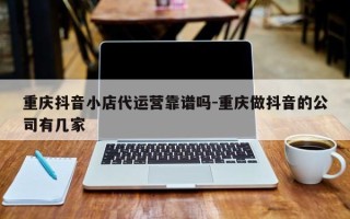 重庆抖音小店代运营靠谱吗-重庆做抖音的公司有几家