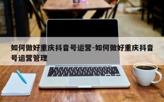 如何做好重庆抖音号运营-如何做好重庆抖音号运营管理