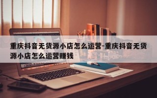 重庆抖音无货源小店怎么运营-重庆抖音无货源小店怎么运营赚钱