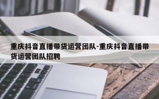 重庆抖音直播带货运营团队-重庆抖音直播带货运营团队招聘