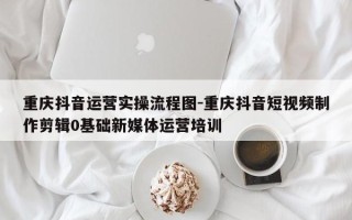 重庆抖音运营实操流程图-重庆抖音短视频制作剪辑0基础新媒体运营培训