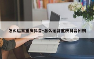 怎么运营重庆抖音-怎么运营重庆抖音团购