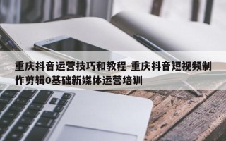 重庆抖音运营技巧和教程-重庆抖音短视频制作剪辑0基础新媒体运营培训