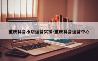 重庆抖音小店运营实操-重庆抖音运营中心