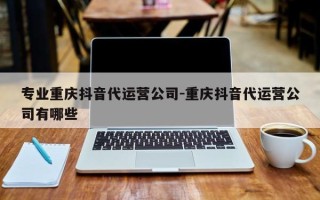 专业重庆抖音代运营公司-重庆抖音代运营公司有哪些