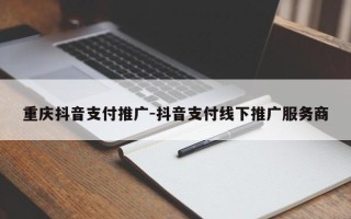 重庆抖音支付推广-抖音支付线下推广服务商