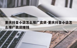 重庆抖音小店怎么推广卖货-重庆抖音小店怎么推广卖货赚钱