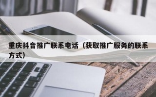 重庆抖音推广联系电话（获取推广服务的联系方式）