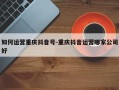 如何运营重庆抖音号-重庆抖音运营哪家公司好