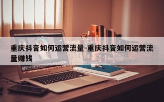 重庆抖音如何运营流量-重庆抖音如何运营流量赚钱