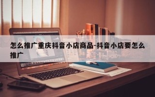 怎么推广重庆抖音小店商品-抖音小店要怎么推广