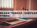 重庆抖音推广平台联系方式（与抖音平台合作的沟通途径）