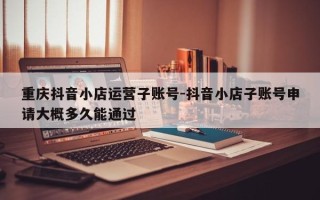 重庆抖音小店运营子账号-抖音小店子账号申请大概多久能通过