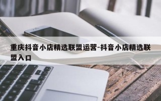 重庆抖音小店精选联盟运营-抖音小店精选联盟入口