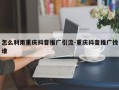 怎么利用重庆抖音推广引流-重庆抖音推广找谁