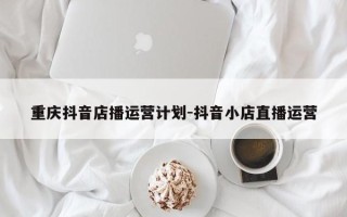 重庆抖音店播运营计划-抖音小店直播运营