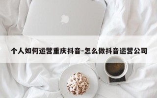 个人如何运营重庆抖音-怎么做抖音运营公司