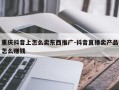 重庆抖音上怎么卖东西推广-抖音直播卖产品怎么赚钱