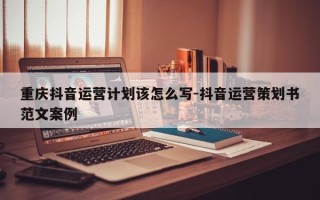 重庆抖音运营计划该怎么写-抖音运营策划书范文案例