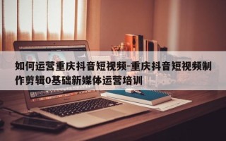 如何运营重庆抖音短视频-重庆抖音短视频制作剪辑0基础新媒体运营培训