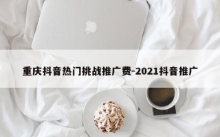 重庆抖音热门挑战推广费-2021抖音推广