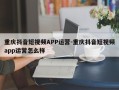 重庆抖音短视频APP运营-重庆抖音短视频app运营怎么样