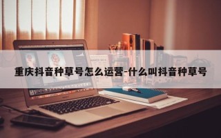 重庆抖音种草号怎么运营-什么叫抖音种草号