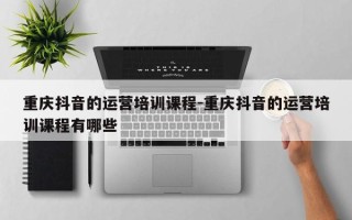 重庆抖音的运营培训课程-重庆抖音的运营培训课程有哪些