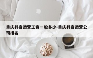 重庆抖音运营工资一般多少-重庆抖音运营公司排名