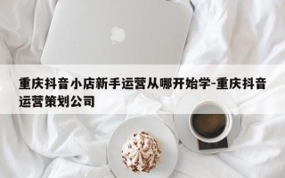 重庆抖音小店新手运营从哪开始学-重庆抖音运营策划公司