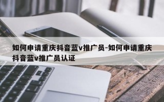 如何申请重庆抖音蓝v推广员-如何申请重庆抖音蓝v推广员认证