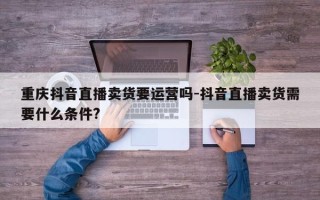 重庆抖音直播卖货要运营吗-抖音直播卖货需要什么条件?