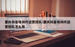 重庆抖音培训代运营团队-重庆抖音培训代运营团队怎么样